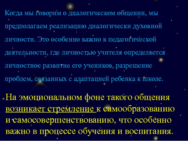 Когда мы говорим о диалогическом общении, мы предполагаем реализацию диалогически духовной личности. Это особенно важно в педагогической деятельности, где личностью учителя определяется личностное развитие его учеников, разрешение проблем, связанных с адаптацией ребенка к школе. На эмоциональном фоне такого общения возникает стремление к самообразованию и самосовершенствованию, что особенно важно в процессе обучения и воспитания. 