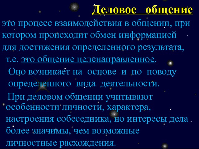 Деловое общение это процесс взаимодействия в общении, при котором происходит обмен информацией для достижения определенного результата, т.е. это общение целенаправленное . Оно возникает на основе и по поводу определенного вида деятельности. При деловом общении учитывают особенности личности, характера, настроения собеседника, но интересы дела более значимы, чем возможные личностные расхождения. 