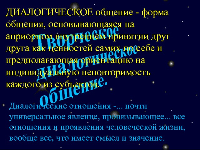 ДИАЛОГИЧЕСКОЕ общение - форма общения, основывающаяся на априорном внутреннем принятии друг друга как ценностей самих по себе и предполагающая ориентацию на индивидуальную неповторимость каждого из субъектов. Диалогические отношения -... почти универсальное явление, пронизывающее... все отношения и проявления человеческой жизни, вообще все, что имеет смысл и значение. 