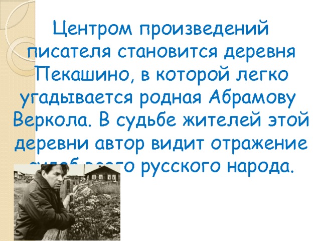 Центром произведений писателя становится деревня Пекашино, в которой легко угадывается родная Абрамову Веркола. В судьбе жителей этой деревни автор видит отражение судеб всего русского народа. 