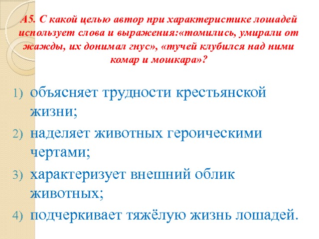 А5. С какой целью автор при характеристике лошадей использует слова и выражения:«томились, умирали от жажды, их донимал гнус», «тучей клубился над ними комар и мошкара»? объясняет трудности крестьянской жизни; наделяет животных героическими чертами; характеризует внешний облик животных; подчеркивает тяжёлую жизнь лошадей. 