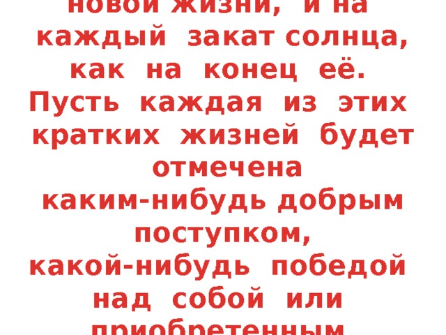 Смотри на каждую зарю, как на начало новой жизни, и на каждый закат солнца, как на конец её. Пусть каждая из этих кратких жизней будет отмечена каким-нибудь добрым поступком, какой-нибудь победой над собой или приобретенным знанием.   