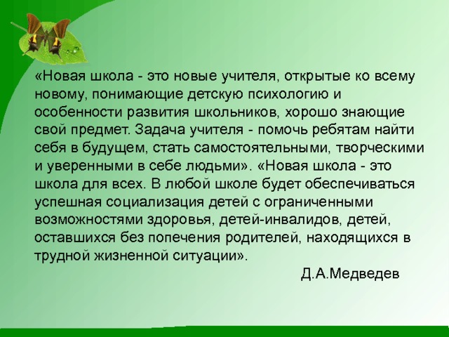 «Новая школа - это новые учителя, открытые ко всему новому, понимающие детскую психологию и особенности развития школьников, хорошо знающие свой предмет. Задача учителя - помочь ребятам найти себя в будущем, стать самостоятельными, творческими и уверенными в себе людьми». «Новая школа - это школа для всех. В любой школе будет обеспечиваться успешная социализация детей с ограниченными возможностями здоровья, детей-инвалидов, детей, оставшихся без попечения родителей, находящихся в трудной жизненной ситуации».   Д.А.Медведев    