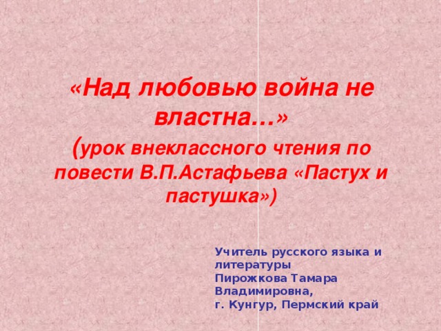 «Над любовью война не властна…»  ( урок внеклассного чтения по повести В.П.Астафьева «Пастух и пастушка») Учитель русского языка и литературы Пирожкова Тамара Владимировна, г. Кунгур, Пермский край