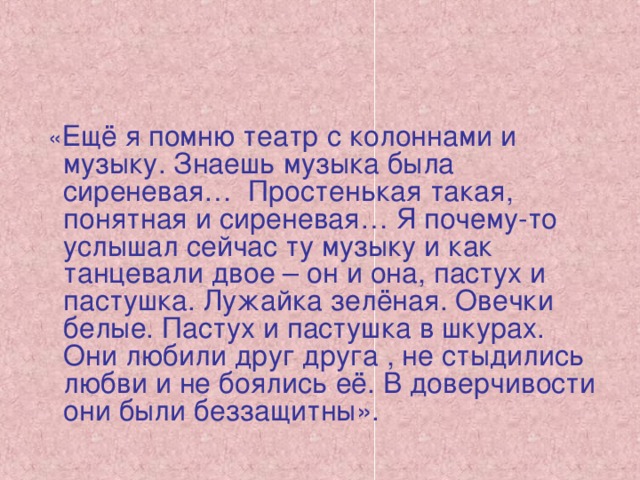 « Ещё я помню театр с колоннами и музыку. Знаешь музыка была сиреневая… Простенькая такая, понятная и сиреневая… Я почему-то услышал сейчас ту музыку и как танцевали двое – он и она, пастух и пастушка. Лужайка зелёная. Овечки белые. Пастух и пастушка в шкурах. Они любили друг друга , не стыдились любви и не боялись её. В доверчивости они были беззащитны».