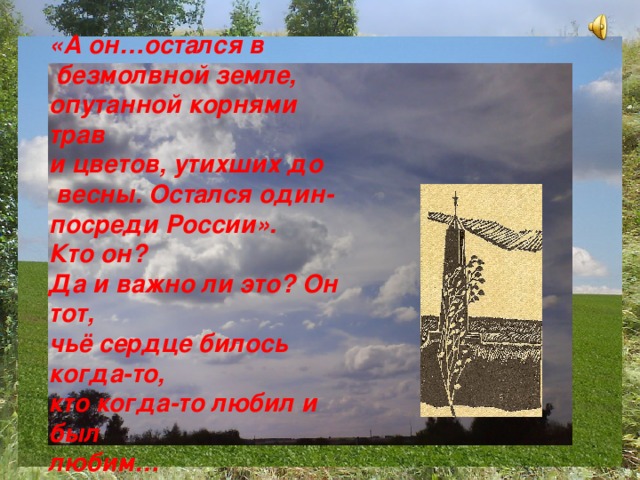 «А он…остался в  безмолвной земле, опутанной корнями трав и цветов, утихших до  весны. Остался один- посреди России». Кто он? Да и важно ли это? Он тот, чьё сердце билось когда-то, кто когда-то любил и был любим…