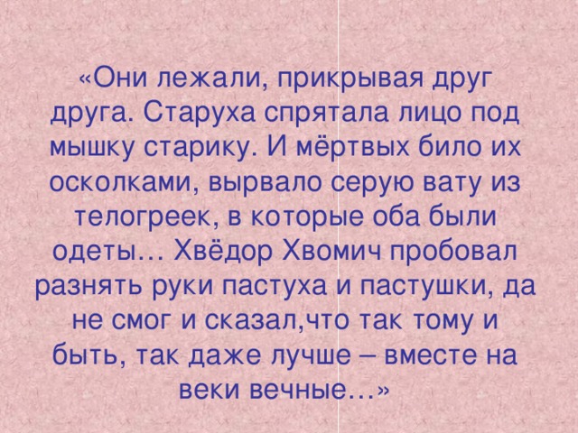 «Они лежали, прикрывая друг друга. Старуха спрятала лицо под мышку старику. И мёртвых било их осколками, вырвало серую вату из телогреек, в которые оба были одеты… Хвёдор Хвомич пробовал разнять руки пастуха и пастушки, да не смог и сказал,что так тому и быть, так даже лучше – вместе на веки вечные…»