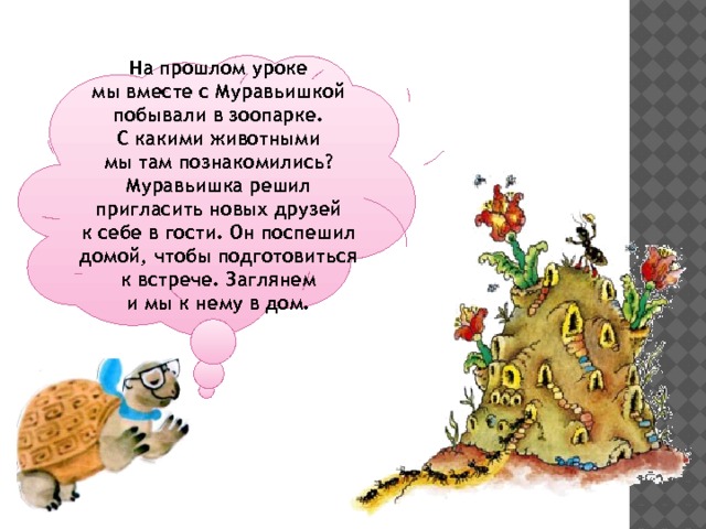 На прошлом уроке мы вместе с Муравьишкой побывали в зоопарке. С какими животными мы там познакомились? Муравьишка решил пригласить новых друзей к себе в гости. Он поспешил домой, чтобы подготовиться к встрече. Заглянем и мы к нему в дом. 