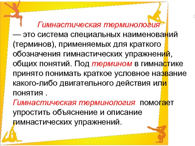 Гимнастическая терминология  — это система специальных наименований (терминов), применяемых для краткого обозначения гимнастических упражнений, общих понятий. Под  термином в гимнастике принято понимать краткое условное название какого-либо двигательного действия или понятия . Гимнастическая терминология  помогает упростить объяснение и описание гимнастических упражнений. 