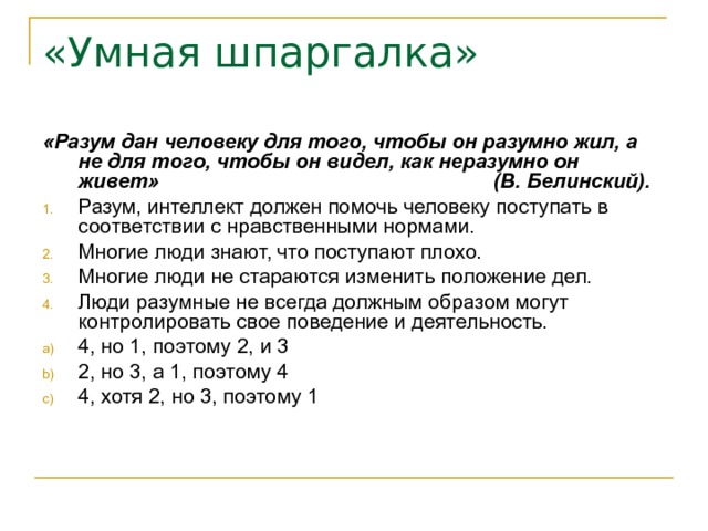 «Умная шпаргалка» «Разум дан человеку для того, чтобы он разумно жил, а не для того, чтобы он видел, как неразумно он живет» (В. Белинский). Разум, интеллект должен помочь человеку поступать в соответствии с нравственными нормами. Многие люди знают, что поступают плохо. Многие люди не стараются изменить положение дел. Люди разумные не всегда должным образом могут контролировать свое поведение и деятельность. 4, но 1, поэтому 2, и 3 2, но 3, а 1, поэтому 4 4, хотя 2, но 3, поэтому 1 