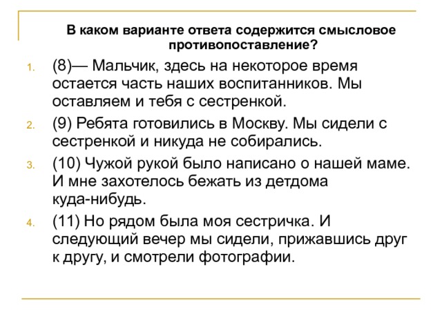  В каком варианте ответа содержится смысловое противопоставление?  В каком варианте ответа содержится смысловое противопоставление? (8)— Мальчик, здесь на некоторое время остается часть наших воспитанников. Мы оставляем и тебя с сестренкой. (9) Ребята готовились в Москву. Мы сидели с сестренкой и никуда не собирались. (10) Чужой рукой было написано о нашей маме. И мне захотелось бежать из детдома куда-нибудь. (11) Но рядом была моя сестричка. И следующий вечер мы сидели, прижавшись друг к другу, и смотрели фотографии. 