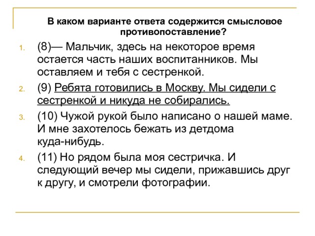  В каком варианте ответа содержится смысловое противопоставление?  В каком варианте ответа содержится смысловое противопоставление? (8)— Мальчик, здесь на некоторое время остается часть наших воспитанников. Мы оставляем и тебя с сестренкой. (9) Ребята готовились в Москву. Мы сидели с сестренкой и никуда не собирались. (10) Чужой рукой было написано о нашей маме. И мне захотелось бежать из детдома куда-нибудь. (11) Но рядом была моя сестричка. И следующий вечер мы сидели, прижавшись друг к другу, и смотрели фотографии. 