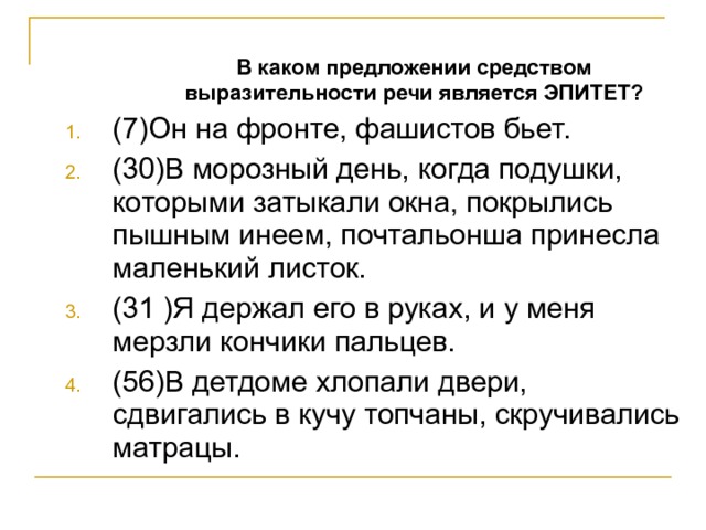  В каком предложении средством выразительности речи является ЭПИТЕТ?  В каком предложении средством выразительности речи является ЭПИТЕТ? (7)Он на фронте, фашистов бьет. (30)В морозный день, когда подушки, которыми затыкали окна, покрылись пышным инеем, почтальонша принесла маленький листок. (31 )Я держал его в руках, и у меня мерзли кончики пальцев. (56)В детдоме хлопали двери, сдвигались в кучу топчаны, скручивались матрацы. 