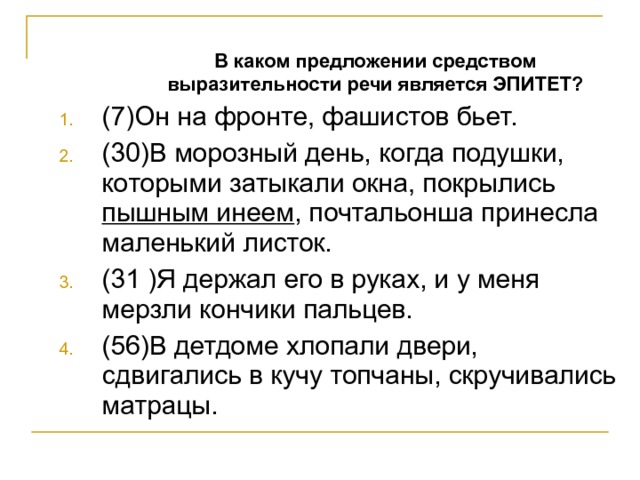  В каком предложении средством выразительности речи является ЭПИТЕТ?  В каком предложении средством выразительности речи является ЭПИТЕТ? (7)Он на фронте, фашистов бьет. (30)В морозный день, когда подушки, которыми затыкали окна, покрылись пышным инеем , почтальонша принесла маленький листок. (31 )Я держал его в руках, и у меня мерзли кончики пальцев. (56)В детдоме хлопали двери, сдвигались в кучу топчаны, скручивались матрацы. 