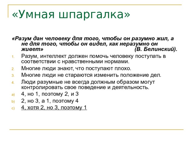 «Умная шпаргалка» «Разум дан человеку для того, чтобы он разумно жил, а не для того, чтобы он видел, как неразумно он живет» (В. Белинский). Разум, интеллект должен помочь человеку поступать в соответствии с нравственными нормами. Многие люди знают, что поступают плохо. Многие люди не стараются изменить положение дел. Люди разумные не всегда должным образом могут контролировать свое поведение и деятельность. 4, но 1, поэтому 2, и 3 2, но 3, а 1, поэтому 4 4, хотя 2, но 3, поэтому 1  