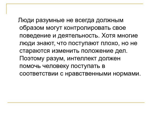  Люди разумные не всегда должным образом могут контролировать свое поведение и деятельность. Хотя многие люди знают, что поступают плохо, но не стараются изменить положение дел. Поэтому разум, интеллект должен помочь человеку поступать в соответствии с нравственными нормами. 