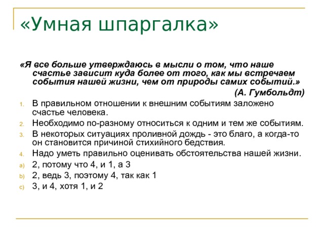 «Умная шпаргалка» «Я все больше утверждаюсь в мысли о том, что наше счастье зависит куда более от того, как мы встречаем события нашей жизни, чем от природы самих событий.» (А. Гумбольдт) В правильном отношении к внешним событиям заложено счастье человека. Необходимо по-разному относиться к одним и тем же событиям. В некоторых ситуациях проливной дождь - это благо, а когда-то он становится причиной стихийного бедствия. Надо уметь правильно оценивать обстоятельства нашей жизни. 2, потому что 4, и 1, а 3 2, ведь 3, поэтому 4, так как 1 3, и 4, хотя 1, и 2 