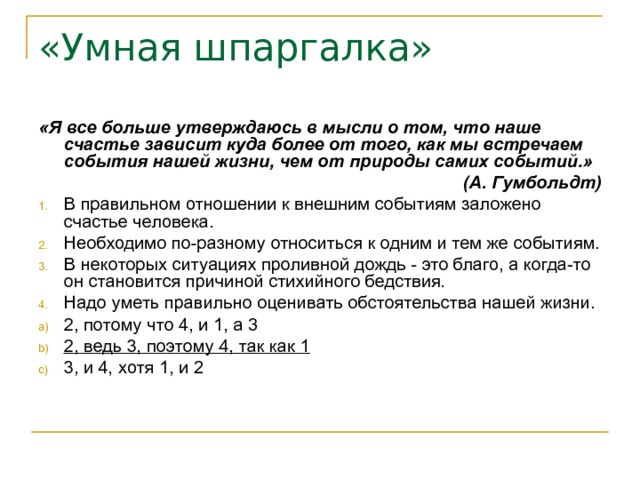 «Умная шпаргалка» «Я все больше утверждаюсь в мысли о том, что наше счастье зависит куда более от того, как мы встречаем события нашей жизни, чем от природы самих событий.» (А. Гумбольдт) В правильном отношении к внешним событиям заложено счастье человека. Необходимо по-разному относиться к одним и тем же событиям. В некоторых ситуациях проливной дождь - это благо, а когда-то он становится причиной стихийного бедствия. Надо уметь правильно оценивать обстоятельства нашей жизни. 2, потому что 4, и 1, а 3 2, ведь 3, поэтому 4, так как 1 3, и 4, хотя 1, и 2 