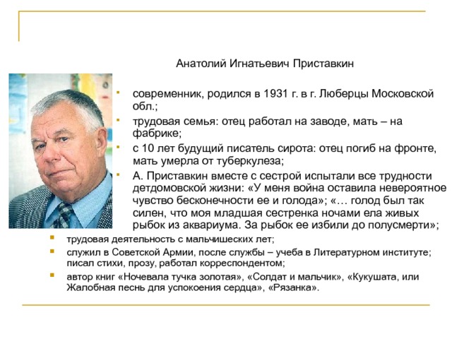  Анатолий Игнатьевич Приставкин современник, родился в 1931 г. в г. Люберцы Московской обл.; трудовая семья: отец работал на заводе, мать – на фабрике; с 10 лет будущий писатель сирота: отец погиб на фронте, мать умерла от туберкулеза; А. Приставкин вместе с сестрой испытали все трудности детдомовской жизни: «У меня война оставила невероятное чувство бесконечности ее и голода»; «… голод был так силен, что моя младшая сестренка ночами ела живых рыбок из аквариума. За рыбок ее избили до полусмерти»; современник, родился в 1931 г. в г. Люберцы Московской обл.; трудовая семья: отец работал на заводе, мать – на фабрике; с 10 лет будущий писатель сирота: отец погиб на фронте, мать умерла от туберкулеза; А. Приставкин вместе с сестрой испытали все трудности детдомовской жизни: «У меня война оставила невероятное чувство бесконечности ее и голода»; «… голод был так силен, что моя младшая сестренка ночами ела живых рыбок из аквариума. За рыбок ее избили до полусмерти»; современник, родился в 1931 г. в г. Люберцы Московской обл.; трудовая семья: отец работал на заводе, мать – на фабрике; с 10 лет будущий писатель сирота: отец погиб на фронте, мать умерла от туберкулеза; А. Приставкин вместе с сестрой испытали все трудности детдомовской жизни: «У меня война оставила невероятное чувство бесконечности ее и голода»; «… голод был так силен, что моя младшая сестренка ночами ела живых рыбок из аквариума. За рыбок ее избили до полусмерти»; современник, родился в 1931 г. в г. Люберцы Московской обл.; трудовая семья: отец работал на заводе, мать – на фабрике; с 10 лет будущий писатель сирота: отец погиб на фронте, мать умерла от туберкулеза; А. Приставкин вместе с сестрой испытали все трудности детдомовской жизни: «У меня война оставила невероятное чувство бесконечности ее и голода»; «… голод был так силен, что моя младшая сестренка ночами ела живых рыбок из аквариума. За рыбок ее избили до полусмерти»; современник, родился в 1931 г. в г. Люберцы Московской обл.; трудовая семья: отец работал на заводе, мать – на фабрике; с 10 лет будущий писатель сирота: отец погиб на фронте, мать умерла от туберкулеза; А. Приставкин вместе с сестрой испытали все трудности детдомовской жизни: «У меня война оставила невероятное чувство бесконечности ее и голода»; «… голод был так силен, что моя младшая сестренка ночами ела живых рыбок из аквариума. За рыбок ее избили до полусмерти»; трудовая деятельность с мальчишеских лет; служил в Советской Армии, после службы – учеба в Литературном институте; писал стихи, прозу, работал корреспондентом; автор книг «Ночевала тучка золотая», «Солдат и мальчик», «Кукушата, или Жалобная песнь для успокоения сердца», «Рязанка». 