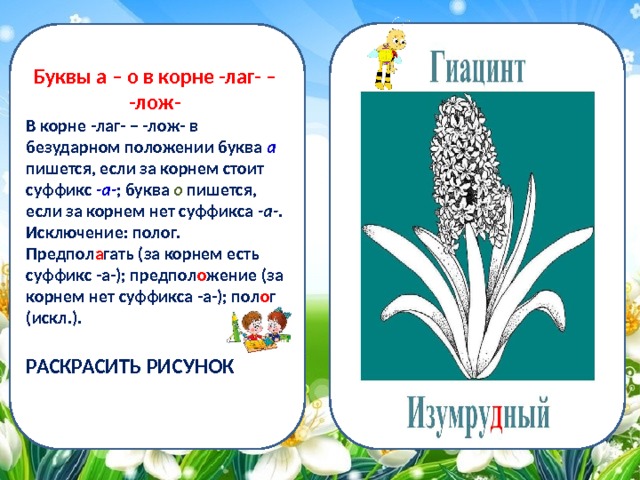 Буквы а – о в корне -лаг- – -лож- В корне -лаг- – -лож- в безударном положении буква а пишется, если за корнем стоит суффикс -а- ; буква о пишется, если за корнем нет суффикса -а- . Исключение: полог. Предпол а гать (за корнем есть суффикс -а-); предпол о жение (за корнем нет суффикса -а-); пол о г (искл.).  РАСКРАСИТЬ РИСУНОК 