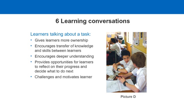 6 Learning conversations Learners talking about a task: Gives learners more ownership Encourages transfer of knowledge and skills between learners  Encourages deeper understanding Provides opportunities for learners to reflect on their progress and decide what to do next Challenges and motivates learner Picture D  