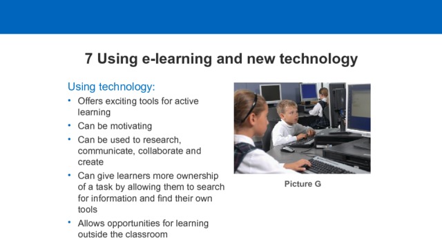 7 Using e-learning and new technology Using technology: Offers exciting tools for active learning Can be motivating Can be used to research, communicate, collaborate and create Can give learners more ownership of a task by allowing them to search for information and find their own tools Allows opportunities for learning outside the classroom Picture G  