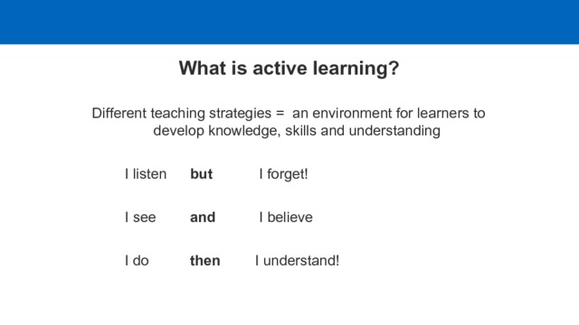 What is active learning? Different teaching strategies = an environment for learners to develop knowledge, skills and understanding   I listen   but   I forget!   I see   and   I believe    I do   then   I understand! 