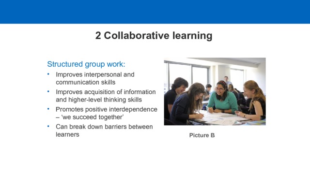 2 Collaborative learning Structured group work: Improves interpersonal and communication skills Improves acquisition of information and higher-level thinking skills Promotes positive interdependence – ‘we succeed together’ Improves interpersonal and communication skills Improves acquisition of information and higher-level thinking skills Promotes positive interdependence – ‘we succeed together’ Can break down barriers between learners Picture B  