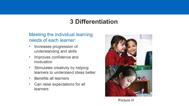 3 Differentiation Meeting the individual learning needs of each learner: Increases progression of understanding and skills Improves confidence and motivation Stimulates creativity by helping learners to understand ideas better Benefits all learners Can raise expectations for all learners Picture H  