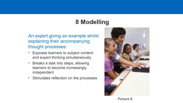 8 Modelling An expert giving an example whilst explaining their accompanying thought processes: Exposes learners to subject content and expert thinking simultaneously Breaks a task into steps, allowing learners to become increasingly independent Stimulates reflection on the processes Picture E  