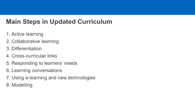 Main Steps in Updated Curriculum 1. Active learning 2. Collaborative learning 3. Differentiation 4. Cross-curricular links 5. Responding to learners’ needs 6. Learning conversations 7. Using e-learning and new technologies 8. Modelling 