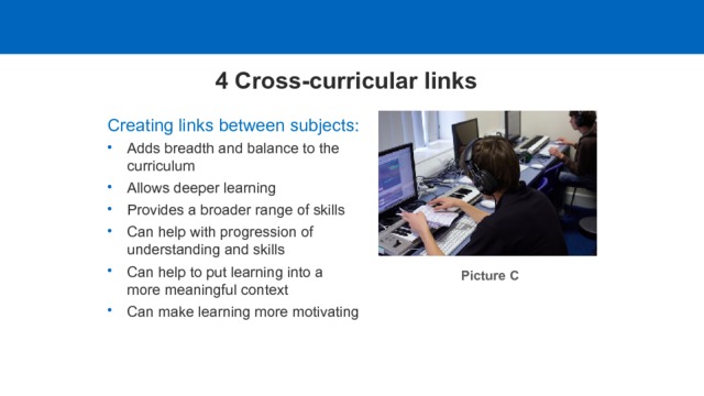 4 Cross-curricular links Creating links between subjects: Adds breadth and balance to the curriculum Allows deeper learning Provides a broader range of skills Can help with progression of understanding and skills Can help to put learning into a more meaningful context Can make learning more motivating Adds breadth and balance to the curriculum Allows deeper learning Provides a broader range of skills Can help with progression of understanding and skills Can help to put learning into a more meaningful context Can make learning more motivating Picture C  