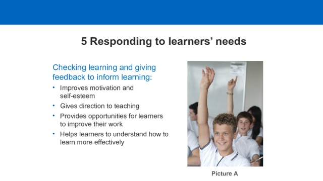 5 Responding to learners’ needs Checking learning and giving feedback to inform learning: Improves motivation and self-esteem Gives direction to teaching Provides opportunities for learners to improve their work Helps learners to understand how to learn more effectively Picture A  