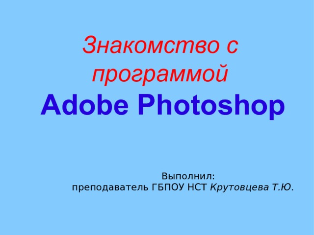 Знакомство с программой  Adobe Photoshop     Выполнил: преподаватель ГБПОУ НСТ Крутовцева Т.Ю. 