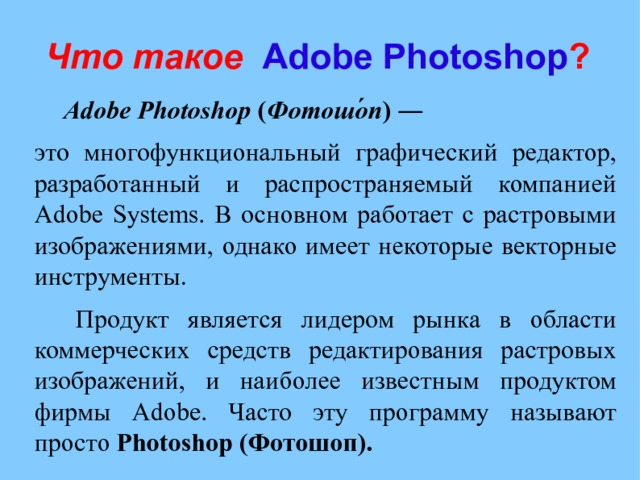 Что такое  Adobe Photoshop ?  Adobe   Photoshop  ( Фотошо́п ) ―  это многофункциональный графический редактор, разработанный и распространяемый компанией Adobe Systems. В основном работает с растровыми изображениями, однако имеет некоторые векторные инструменты.   Продукт является лидером рынка в области коммерческих средств редактирования растровых изображений, и наиболее известным продуктом фирмы Adobe. Часто эту программу называют просто Photoshop (Фотошоп). 