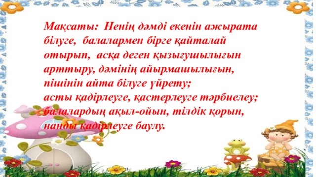 Мақсаты: Ненің дәмді екенін ажырата білуге, балалармен бірге қайталай отырып, асқа деген қызығушылығын арттыру, дәмінің айырмашылығын, пішінін айта білуге үйрету; асты қадірлеуге, қастерлеуге тәрбиелеу; балалардың ақыл-ойын, тілдік қорын, нанды қадірлеуге баулу. 