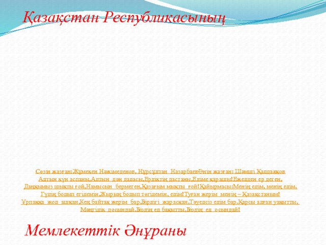 Қазақстан Республикасының Сөзін жазған:  Жұмекен Нәжімеденов, Нұрсұлтан  Назарбаев  Әнін жазған: Шәмші Қалдаяқов  Алтын күн аспаны,  Алтын  дән даласы,  Ерліктің дастаны,  Еліме қарашы!  Ежелден ер деген,  Даңқымыз шықты ғой,  Намысын  бермеген,  Қазағым мықты  ғой!  Қайырмасы:  Менің елім, менің елім,  Гүлің болып егілемін,  Жырың болып төгілемін, елім!  Туған жерім  менің – Қазақстаным!  Ұрпаққа  жол  ашқан,  Кең байтақ жерім  бар,  Бірлігі  жарасқан,  Тәуелсіз елім бар.  Қарсы алған уақытты,  Мәңгілік  досындай.  Біздің ел бақытты,  Біздің  ел  осындай! Мемлекеттік Әнұраны 