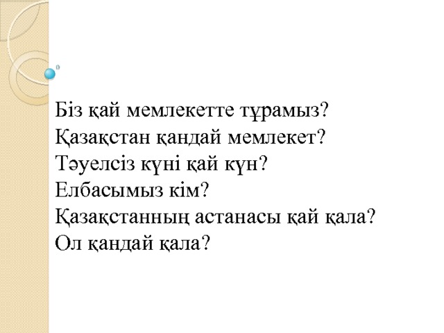 Біз қай мемлекетте тұрамыз?  Қазақстан қандай мемлекет?  Тәуелсіз күні қай күн?  Елбасымыз кім?  Қазақстанның астанасы қай қала?  Ол қандай қала?    