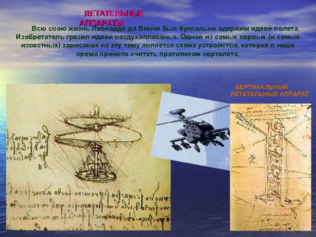 ЛЕТАТЕЛЬНЫЕ АППАРАТЫ     Всю свою жизнь Леонардо да Винчи был буквально одержим идеей полета.  Изобретатель грезил идеей воздухоплаванья. Одной из самых первых (и самых известных) зарисовок на эту тему является схема устройства, которое в наше время принято считать прототипом вертолета . ВЕРТИКАЛЬНЫЙ ЛЕТАТЕЛЬНЫЙ АППАРАТ 