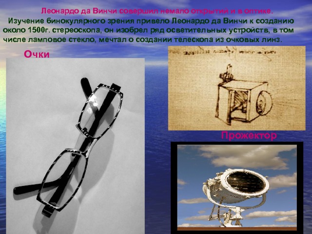 Леонардо да Винчи совершил немало открытий и в оптике. Изучение бинокулярного зрения привело Леонардо да Винчи к созданию около 1500г. стереоскопа, он изобрел ряд осветительных устройств, в том числе ламповое стекло, мечтал о создании телескопа из очковых линз. Очки Прожектор 