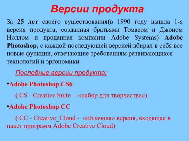 Версии продукта  За 25 лет своего существования ( в 1990 году вышла 1-я версия продукта, созданная братьями Томасом и Джоном Ноллом и проданная компании Adobe Systems) Adobe Photoshop, с каждой последующей версией вбирал в себя все новые функции, отвечающие требованиям развивающихся технологий и эргономики.  Последние версии продукта: Adobe Photoshop CS6  ( CS - Creative Suite - «набор для творчества») Adobe Photoshop CС  ( СС - Creative_Cloud - «облачная» версия, входящая в пакет программ Adobe Creative Cloud) 