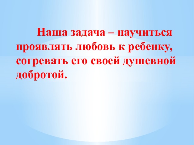     Наша задача – научиться проявлять любовь к ребенку, согревать его своей душевной добротой.    