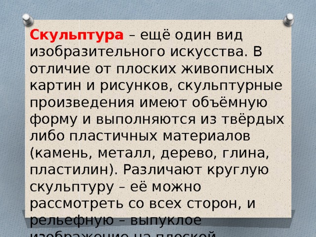 Скульптура – ещё один вид изобразительного искусства. В отличие от плоских живописных картин и рисунков, скульптурные произведения имеют объёмную форму и выполняются из твёрдых либо пластичных материалов (камень, металл, дерево, глина, пластилин). Различают круглую скульптуру – её можно рассмотреть со всех сторон, и рельефную – выпуклое изображение на плоской поверхности. 