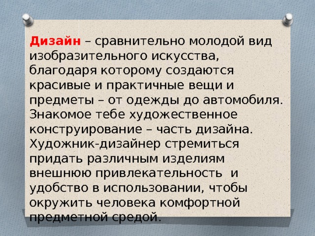 Дизайн – сравнительно молодой вид изобразительного искусства, благодаря которому создаются красивые и практичные вещи и предметы – от одежды до автомобиля. Знакомое тебе художественное конструирование – часть дизайна. Художник-дизайнер стремиться придать различным изделиям внешнюю привлекательность и удобство в использовании, чтобы окружить человека комфортной предметной средой. 