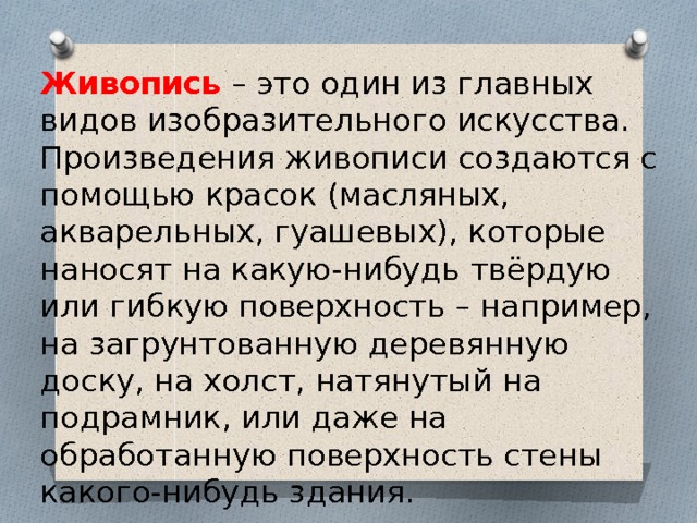 Живопись – это один из главных видов изобразительного искусства. Произведения живописи создаются с помощью красок (масляных, акварельных, гуашевых), которые наносят на какую-нибудь твёрдую или гибкую поверхность – например, на загрунтованную деревянную доску, на холст, натянутый на подрамник, или даже на обработанную поверхность стены какого-нибудь здания. 