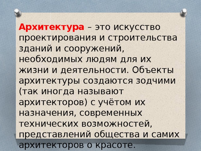 Архитектура – это искусство проектирования и строительства зданий и сооружений, необходимых людям для их жизни и деятельности. Объекты архитектуры создаются зодчими (так иногда называют архитекторов) с учётом их назначения, современных технических возможностей, представлений общества и самих архитекторов о красоте. 