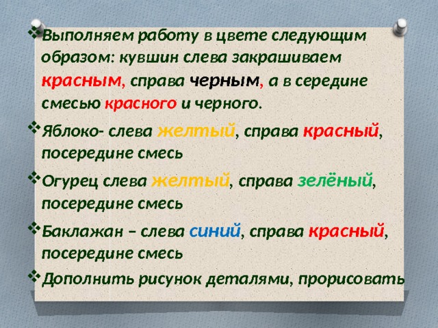 Выполняем работу в цвете следующим образом: кувшин слева закрашиваем красным , справа  черным , а в середине смесью красного и черного. Яблоко- слева желтый , справа красный , посередине смесь Огурец слева желтый , справа зелёный , посередине смесь Баклажан – слева синий , справа красный , посередине смесь Дополнить рисунок деталями, прорисовать  