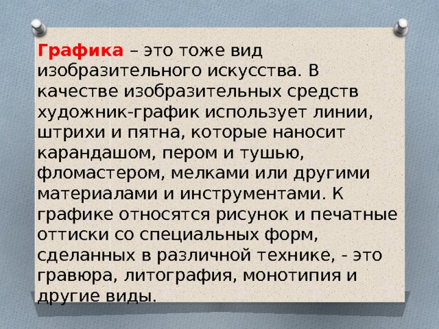 Графика – это тоже вид изобразительного искусства. В качестве изобразительных средств художник-график использует линии, штрихи и пятна, которые наносит карандашом, пером и тушью, фломастером, мелками или другими материалами и инструментами. К графике относятся рисунок и печатные оттиски со специальных форм, сделанных в различной технике, - это гравюра, литография, монотипия и другие виды. 