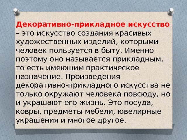 Декоративно-прикладное искусство – это искусство создания красивых художественных изделий, которыми человек пользуется в быту. Именно поэтому оно называется прикладным, то есть имеющим практическое назначение. Произведения декоративно-прикладного искусства не только окружают человека повсюду, но и украшают его жизнь. Это посуда, ковры, предметы мебели, ювелирные украшения и многое другое. 