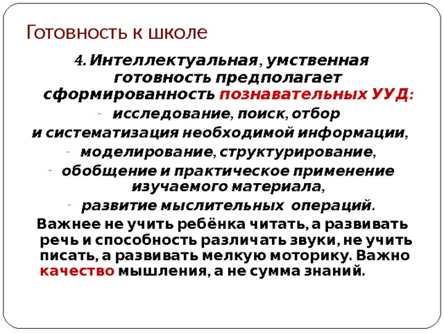 Готовность к школе 4. Интеллектуальная, умственная готовность предполагает сформированность познавательных УУД: исследование, поиск, отбор и систематизация необходимой информации, моделирование, структурирование, обобщение и практическое применение изучаемого материала, развитие мыслительных операций.  Важнее не учить ребёнка читать, а развивать речь и способность различать звуки, не учить писать, а развивать мелкую моторику. Важно качество мышления, а не сумма знаний.  